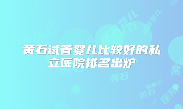 黄石试管婴儿比较好的私立医院排名出炉
