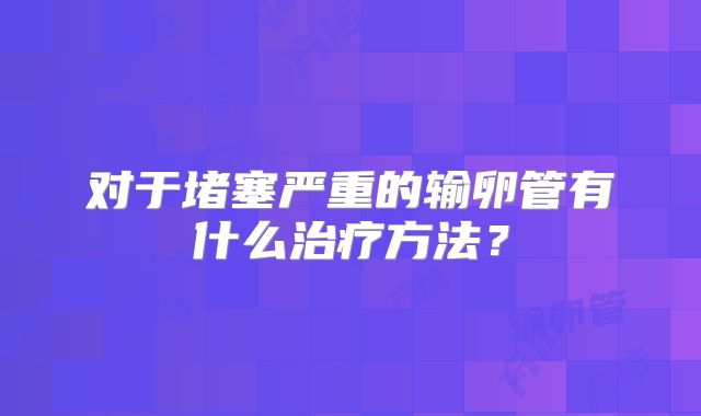对于堵塞严重的输卵管有什么治疗方法？