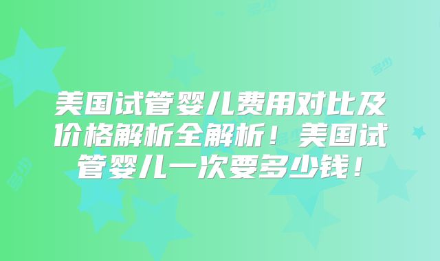 美国试管婴儿费用对比及价格解析全解析！美国试管婴儿一次要多少钱！