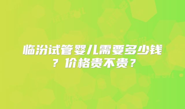 临汾试管婴儿需要多少钱？价格贵不贵？