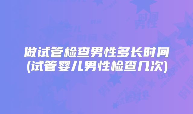 做试管检查男性多长时间(试管婴儿男性检查几次)