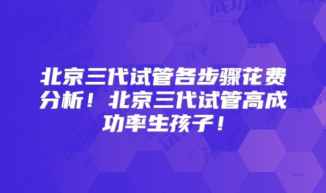北京三代试管各步骤花费分析!北京三代试管高成功率生孩子!