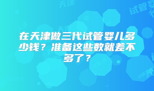 在天津做三代试管婴儿多少钱？准备这些数就差不多了？