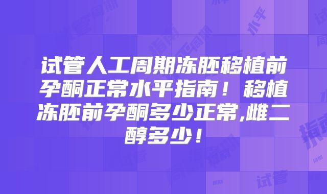 试管人工周期冻胚移植前孕酮正常水平指南！移植冻胚前孕酮多少正常,雌二醇多少！