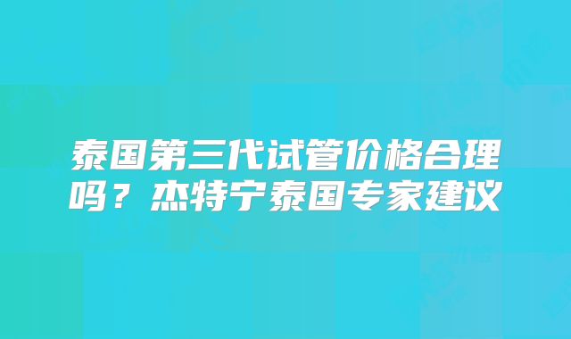 泰国第三代试管价格合理吗？杰特宁泰国专家建议