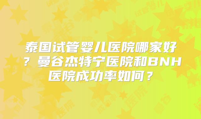 泰国试管婴儿医院哪家好?曼谷杰特宁医院和BNH医院成功率如何?
