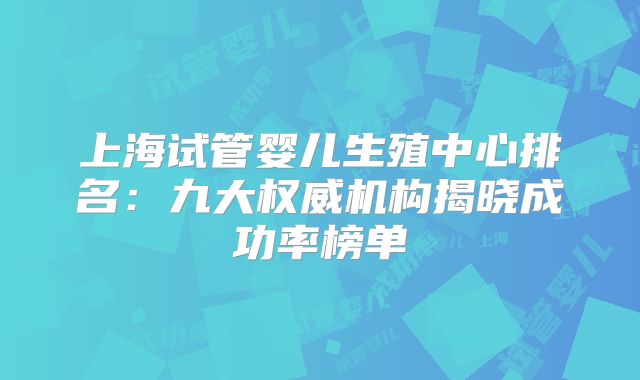 上海试管婴儿生殖中心排名：九大权威机构揭晓成功率榜单
