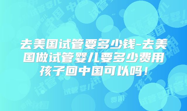 去美国试管要多少钱-去美国做试管婴儿要多少费用孩子回中国可以吗！