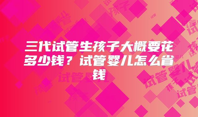 三代试管生孩子大概要花多少钱？试管婴儿怎么省钱
