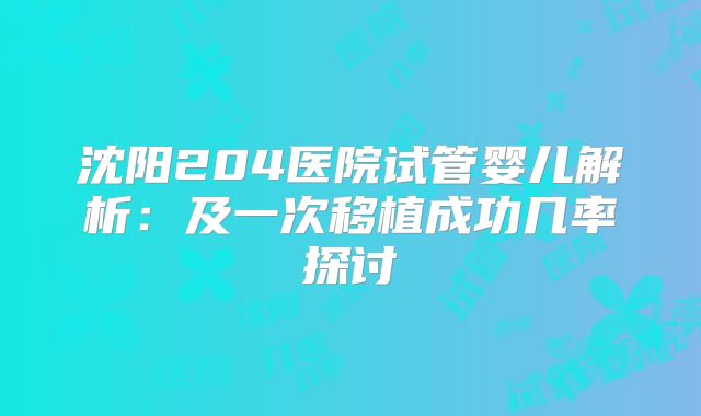 沈阳204医院试管婴儿解析:及一次移植成功几率探讨