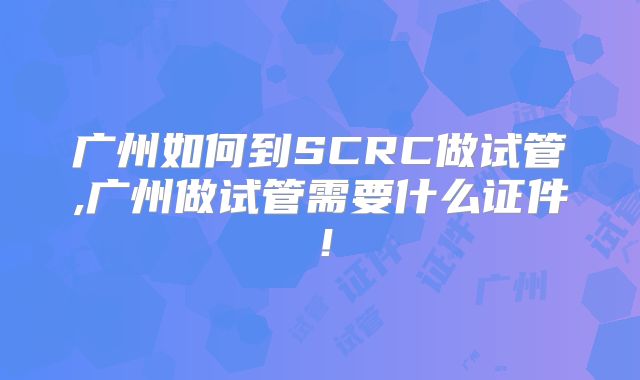 广州如何到SCRC做试管,广州做试管需要什么证件！