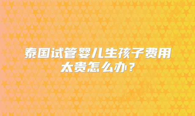 泰国试管婴儿生孩子费用太贵怎么办?