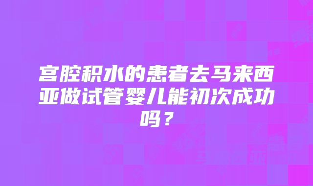 宫腔积水的患者去马来西亚做试管婴儿能初次成功吗？