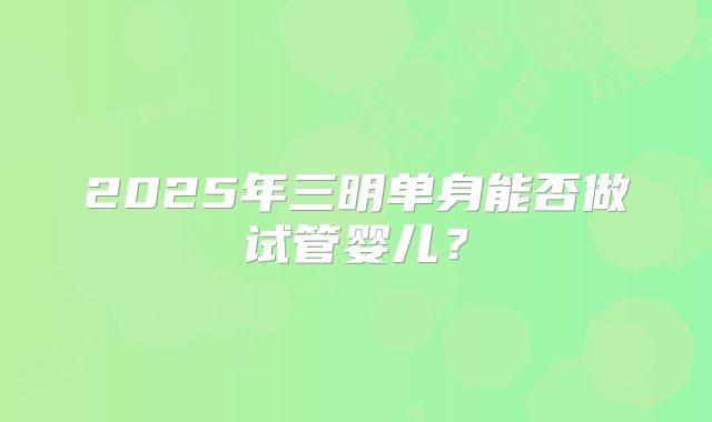 2025年三明单身能否做试管婴儿？