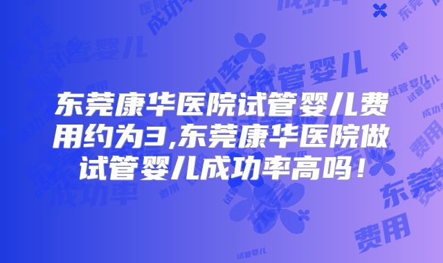 东莞康华医院试管婴儿费用约为3,东莞康华医院做试管婴儿成功率高吗！