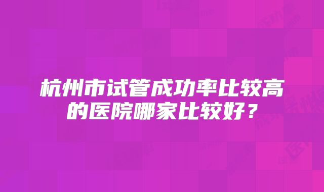 杭州市试管成功率比较高的医院哪家比较好？