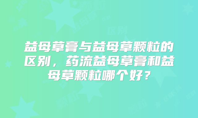 益母草膏与益母草颗粒的区别,药流益母草膏和益母草颗粒哪个好?