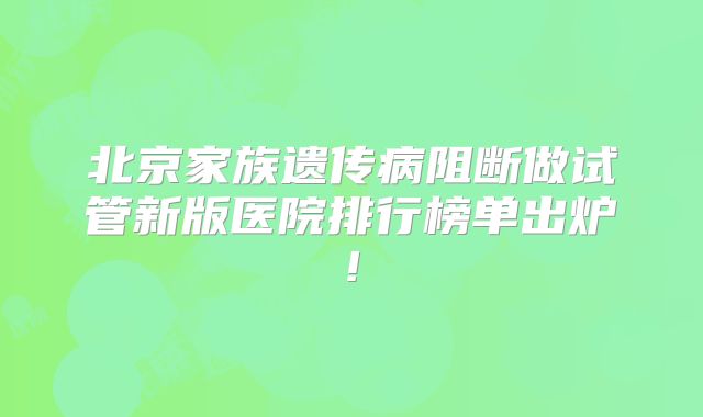 北京家族遗传病阻断做试管新版医院排行榜单出炉!
