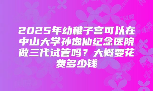2025年幼稚子宫可以在中山大学孙逸仙纪念医院做三代试管吗？大概要花费多少钱