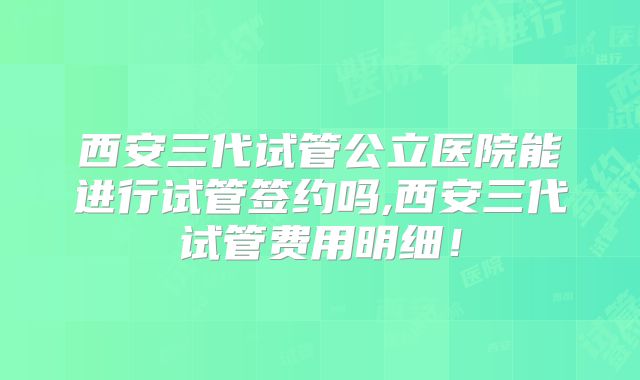 西安三代试管公立医院能进行试管签约吗,西安三代试管费用明细！