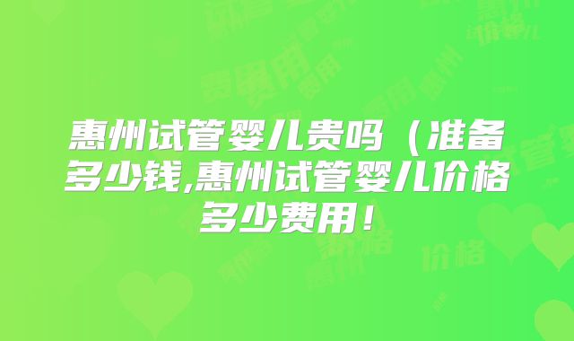 惠州试管婴儿贵吗(准备多少钱,惠州试管婴儿价格多少费用!