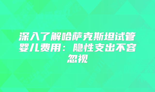深入了解哈萨克斯坦试管婴儿费用：隐性支出不容忽视