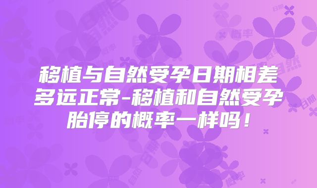 移植与自然受孕日期相差多远正常-移植和自然受孕胎停的概率一样吗!