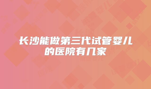 长沙能做第三代试管婴儿的医院有几家