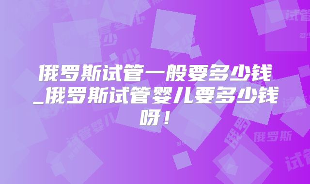 俄罗斯试管一般要多少钱_俄罗斯试管婴儿要多少钱呀！
