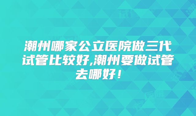 潮州哪家公立医院做三代试管比较好,潮州要做试管去哪好！