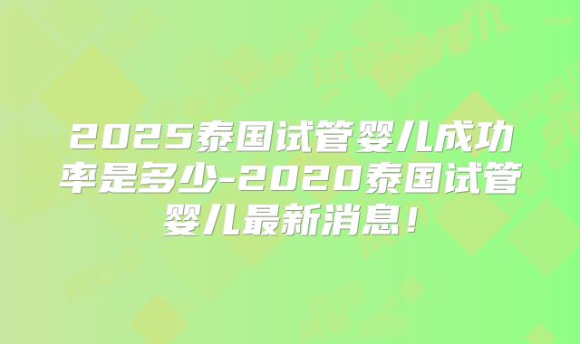 2025泰国试管婴儿成功率是多少-2020泰国试管婴儿最新消息！