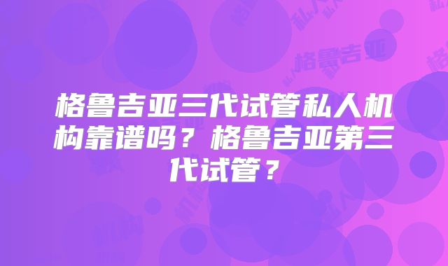 格鲁吉亚三代试管私人机构靠谱吗?格鲁吉亚第三代试管?