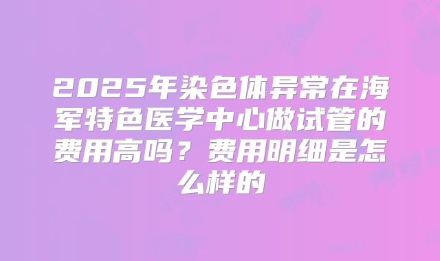 2025年染色体异常在海军特色医学中心做试管的费用高吗？费用明细是怎么样的