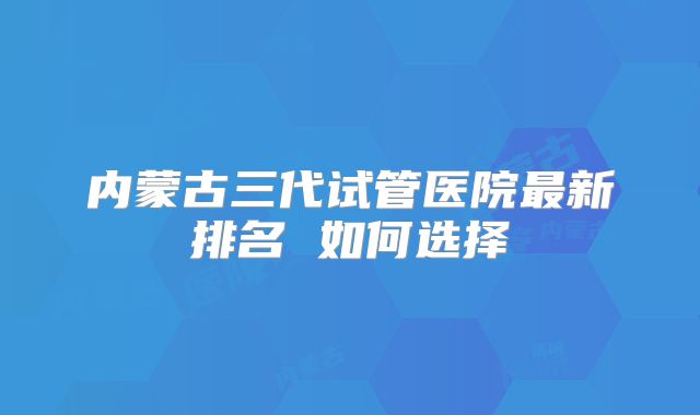内蒙古三代试管医院最新排名 如何选择