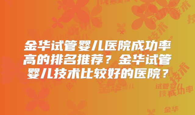金华试管婴儿医院成功率高的排名推荐?金华试管婴儿技术比较好的医院?