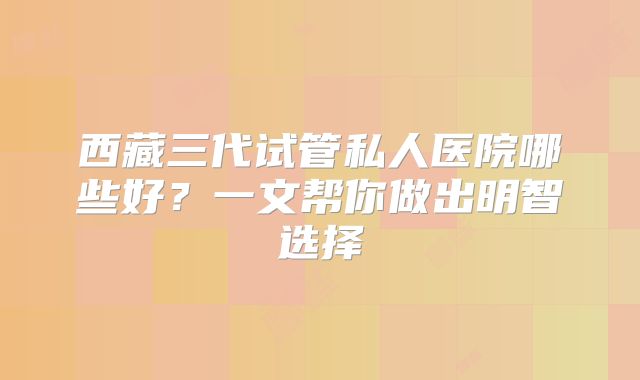 西藏三代试管私人医院哪些好？一文帮你做出明智选择