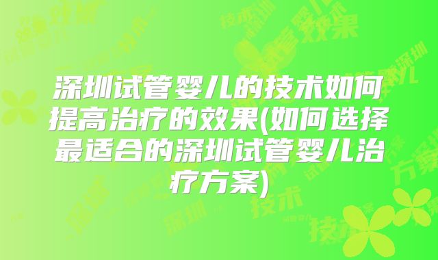 深圳试管婴儿的技术如何提高治疗的效果(如何选择最适合的深圳试管婴儿治疗方案)
