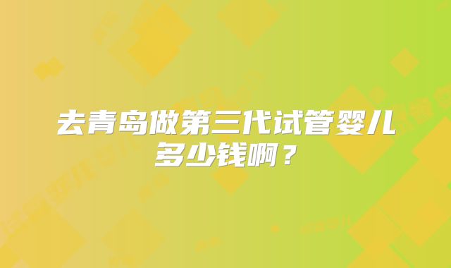 去青岛做第三代试管婴儿多少钱啊？