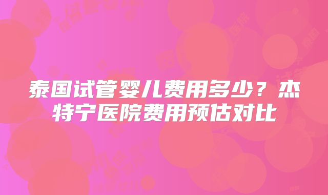 泰国试管婴儿费用多少？杰特宁医院费用预估对比