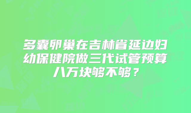 多囊卵巢在吉林省延边妇幼保健院做三代试管预算八万块够不够?