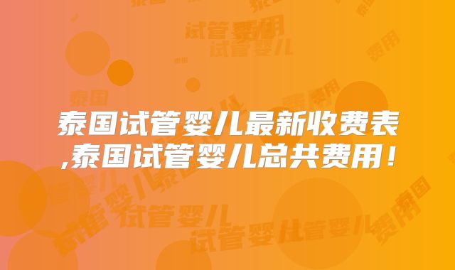 泰国试管婴儿最新收费表,泰国试管婴儿总共费用！