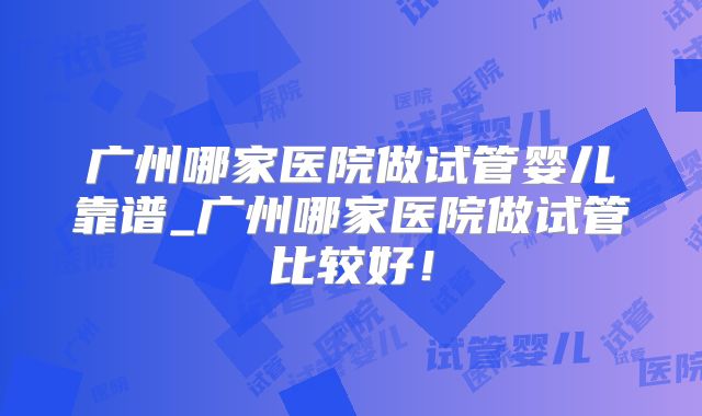广州哪家医院做试管婴儿靠谱_广州哪家医院做试管比较好！