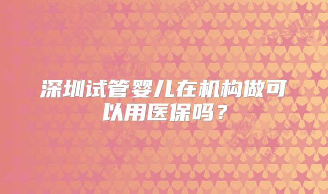 深圳试管婴儿在机构做可以用医保吗？