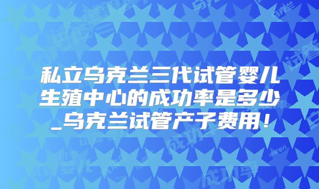 私立乌克兰三代试管婴儿生殖中心的成功率是多少_乌克兰试管产子费用！