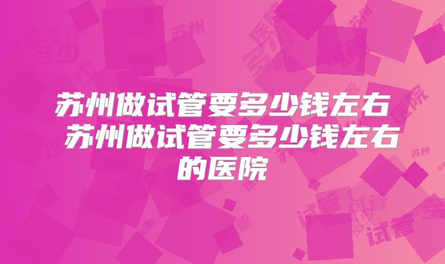 苏州做试管要多少钱左右 苏州做试管要多少钱左右的医院