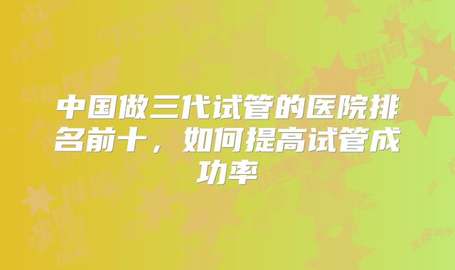 中国做三代试管的医院排名前十,如何提高试管成功率