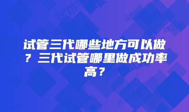 试管三代哪些地方可以做？三代试管哪里做成功率高？