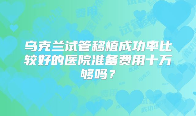 乌克兰试管移植成功率比较好的医院准备费用十万够吗？