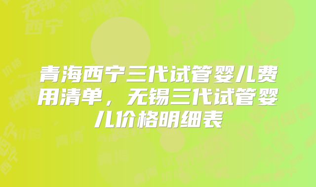 青海西宁三代试管婴儿费用清单，无锡三代试管婴儿价格明细表