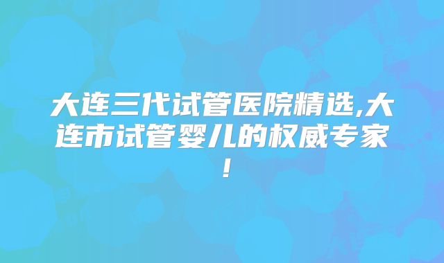 大连三代试管医院精选,大连市试管婴儿的权威专家！